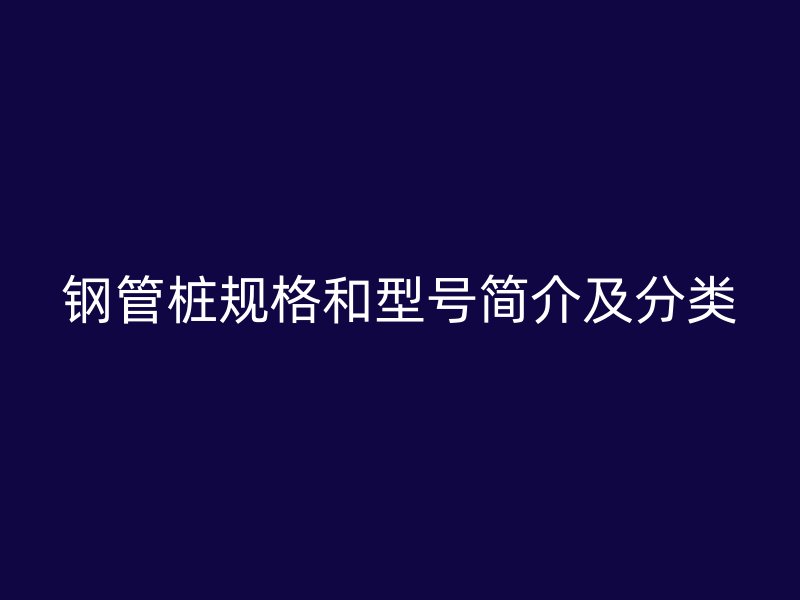 鋼管樁規(guī)格和型號(hào)簡介及分類
