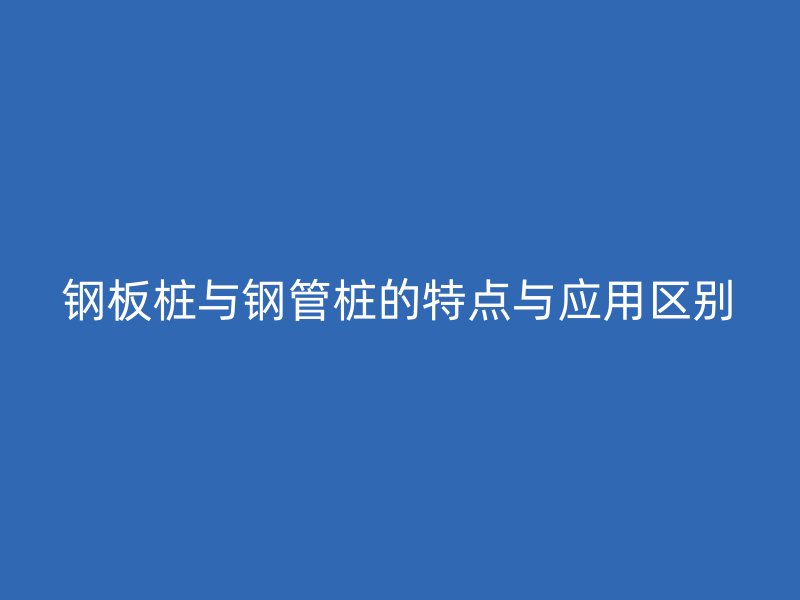 鋼板樁與鋼管樁的特點與應用區別