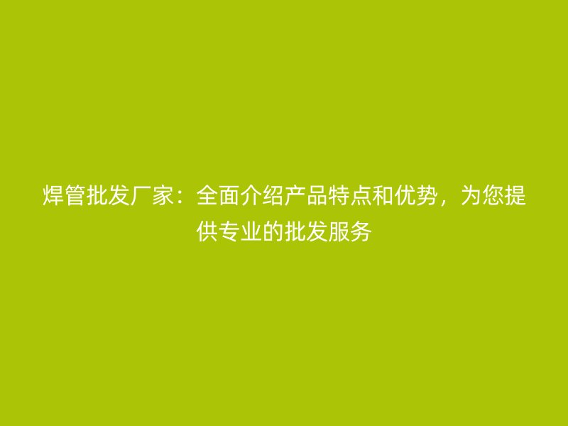 焊管批發廠家：全面介紹產品特點和優勢，為您提供專業的批發服務