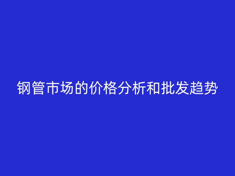 鋼管市場的價格分析和批發趨勢