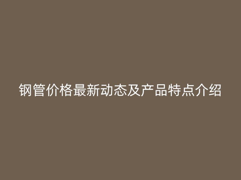 鋼管價(jià)格最新動態(tài)及產(chǎn)品特點(diǎn)介紹