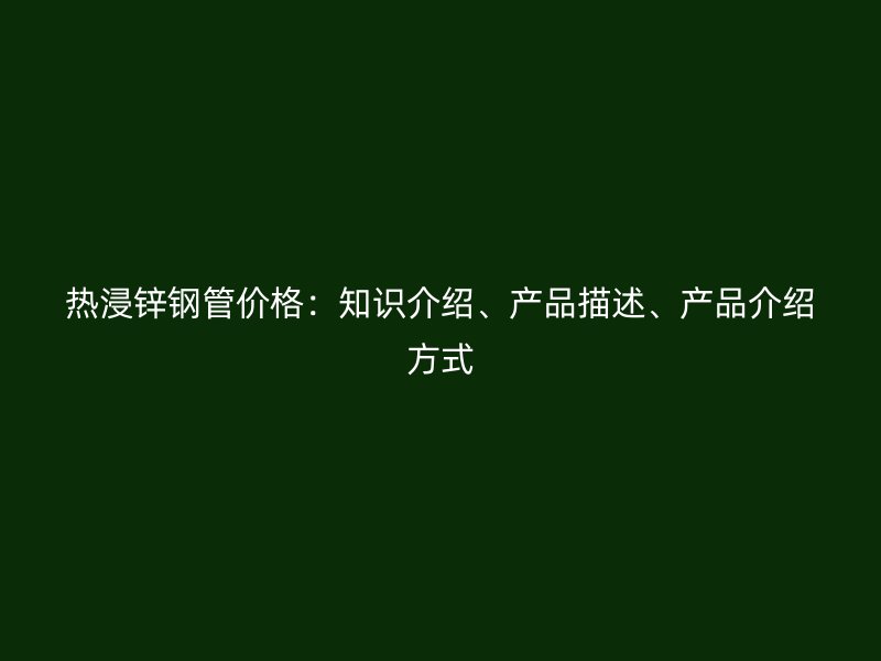 熱浸鋅鋼管價(jià)格：知識(shí)介紹、產(chǎn)品描述、產(chǎn)品介紹方式