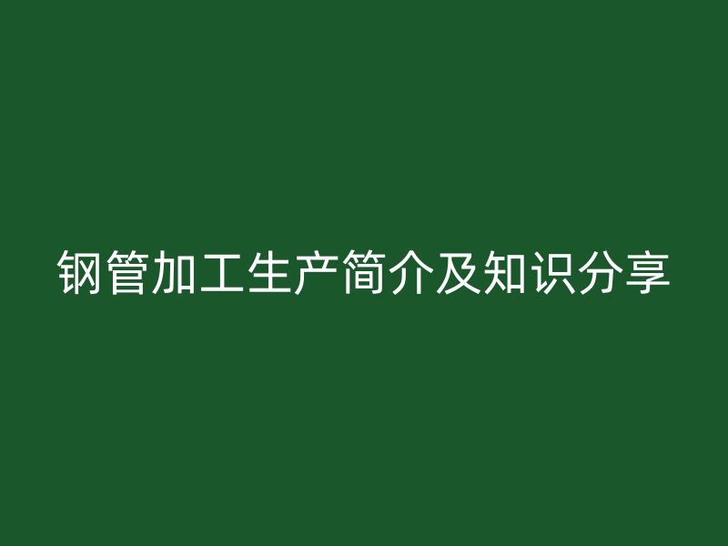 鋼管加工生產(chǎn)簡介及知識(shí)分享