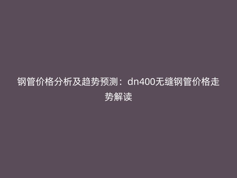 鋼管價(jià)格分析及趨勢(shì)預(yù)測(cè)：dn400無縫鋼管價(jià)格走勢(shì)解讀