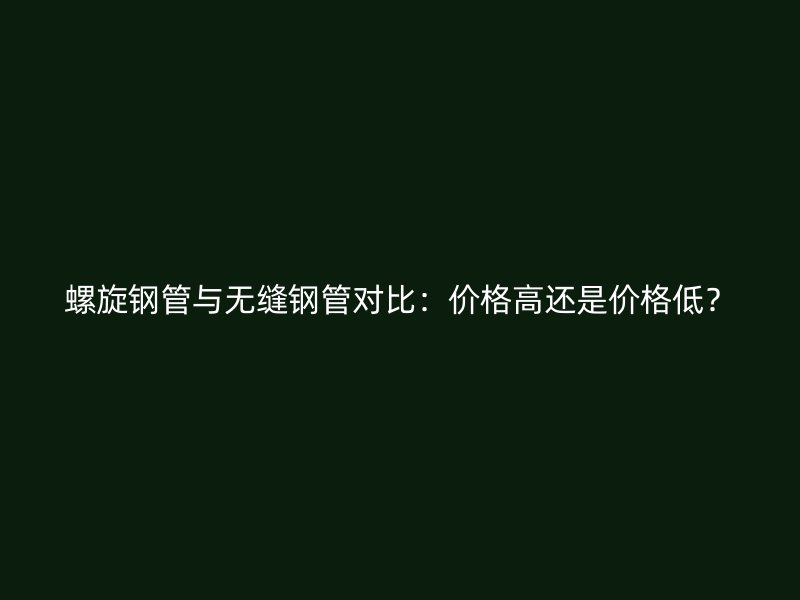 螺旋鋼管與無縫鋼管對比：價格高還是價格低？
