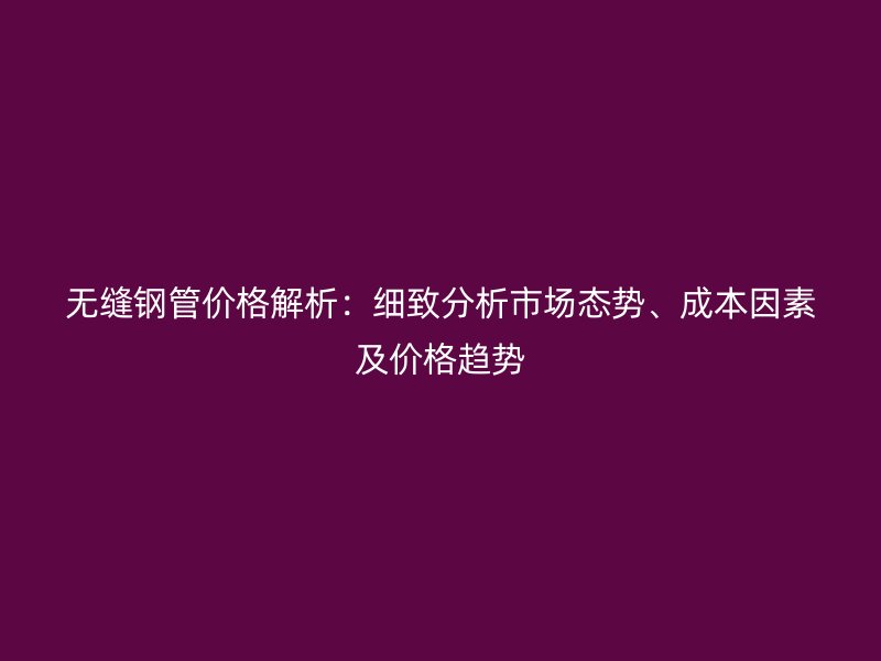 無縫鋼管價(jià)格解析：細(xì)致分析市場態(tài)勢、成本因素及價(jià)格趨勢