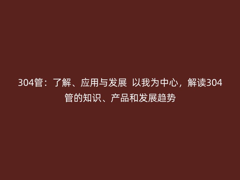 304管：了解、應(yīng)用與發(fā)展  以我為中心，解讀304管的知識(shí)、產(chǎn)品和發(fā)展趨勢(shì)