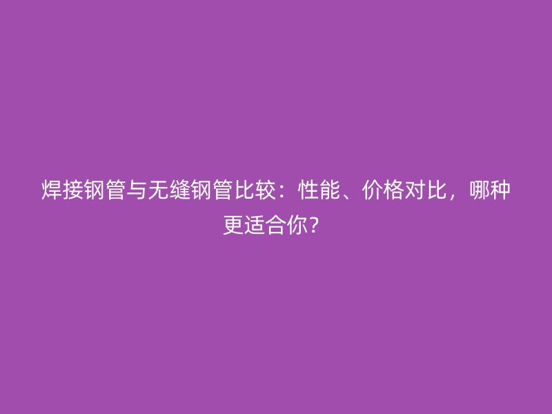 焊接鋼管與無(wú)縫鋼管比較：性能、價(jià)格對(duì)比，哪種更適合你？