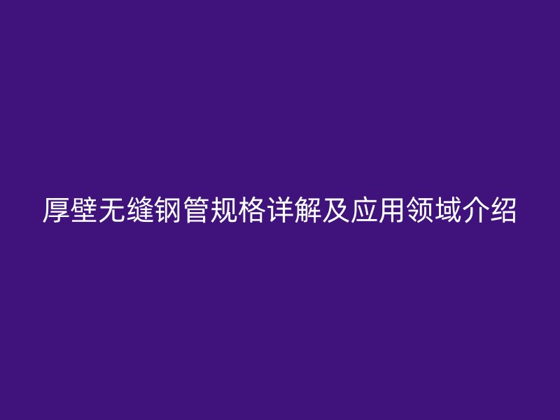 厚壁無縫鋼管規(guī)格詳解及應用領域介紹