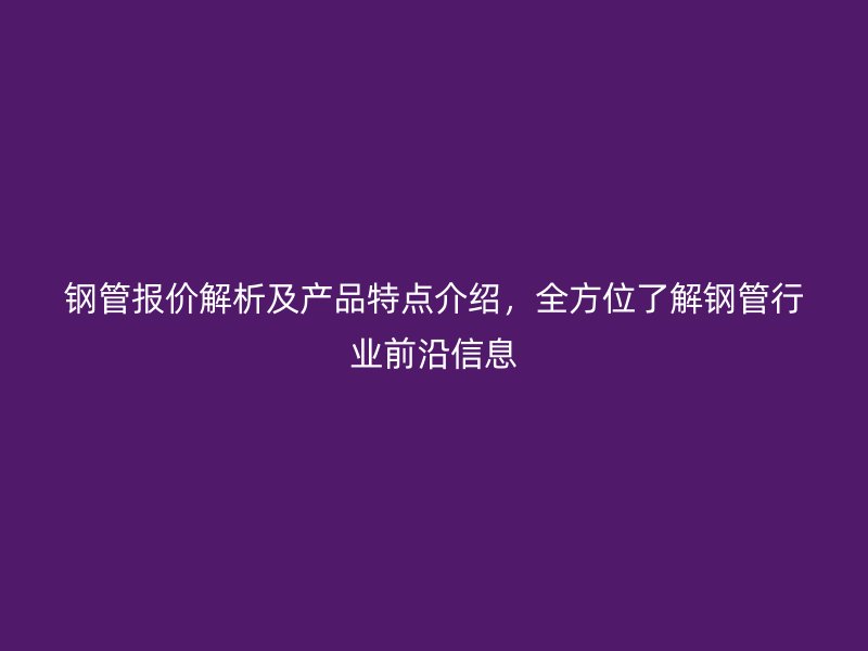 鋼管報價解析及產品特點介紹，全方位了解鋼管行業前沿信息