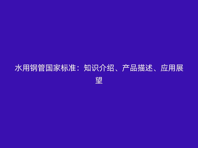 水用鋼管國家標(biāo)準(zhǔn)：知識介紹、產(chǎn)品描述、應(yīng)用展望