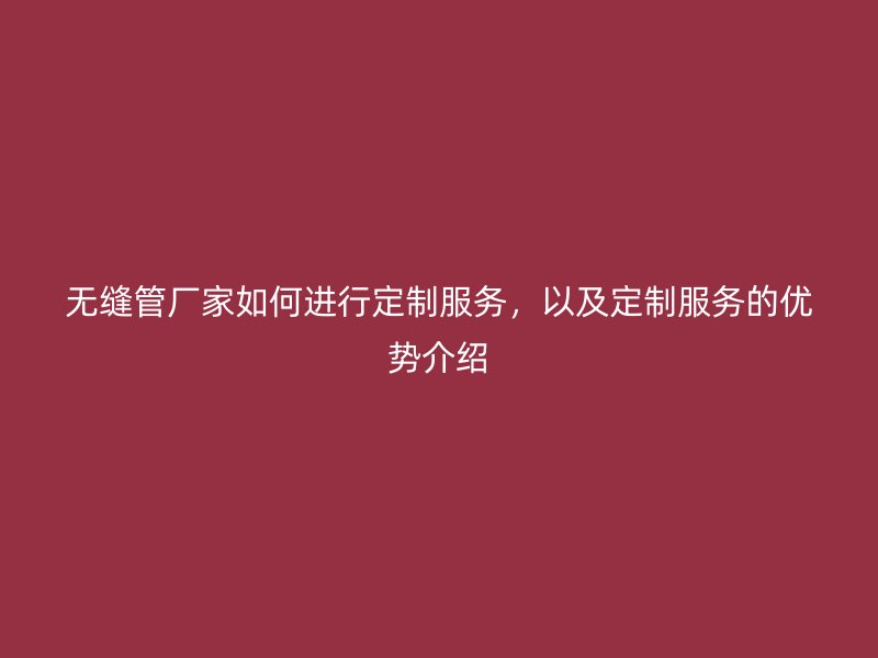 無縫管廠家如何進行定制服務，以及定制服務的優勢介紹