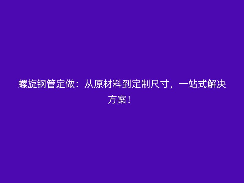 螺旋鋼管定做：從原材料到定制尺寸，一站式解決方案！