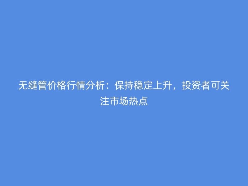 無(wú)縫管價(jià)格行情分析：保持穩(wěn)定上升，投資者可關(guān)注市場(chǎng)熱點(diǎn)