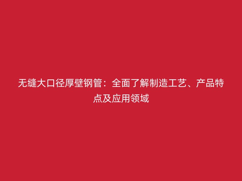 無縫大口徑厚壁鋼管：全面了解制造工藝、產(chǎn)品特點及應(yīng)用領(lǐng)域