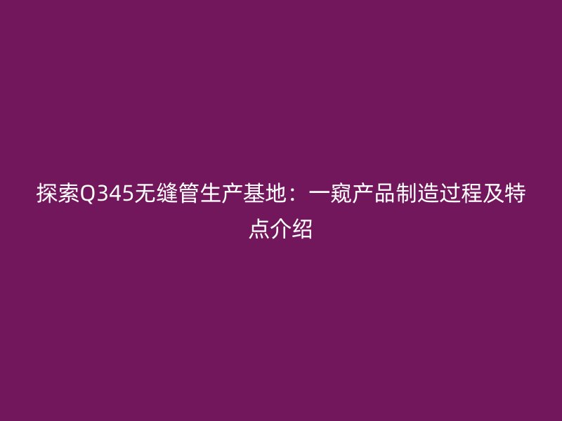 探索Q345無縫管生產基地：一窺產品制造過程及特點介紹