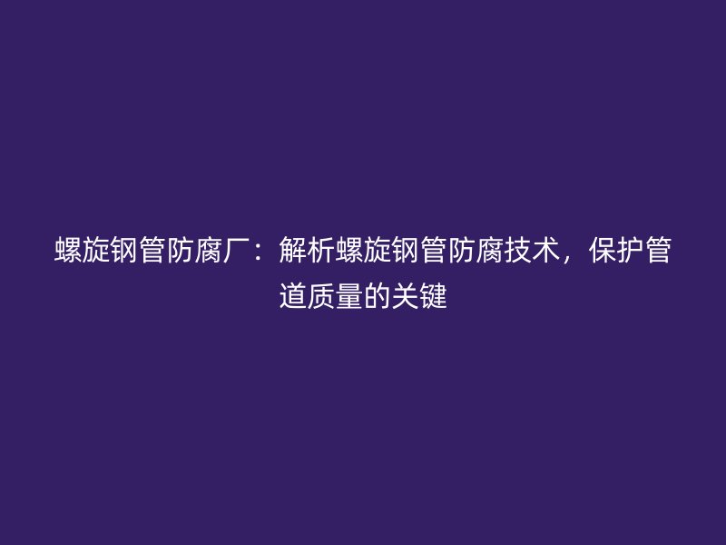 螺旋鋼管防腐廠：解析螺旋鋼管防腐技術，保護管道質量的關鍵